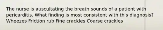 The nurse is auscultating the breath sounds of a patient with pericarditis. What finding is most consistent with this diagnosis? Wheezes Friction rub Fine crackles Coarse crackles