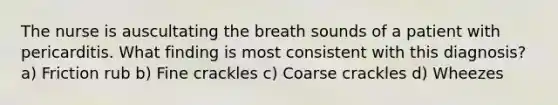 The nurse is auscultating the breath sounds of a patient with pericarditis. What finding is most consistent with this diagnosis? a) Friction rub b) Fine crackles c) Coarse crackles d) Wheezes