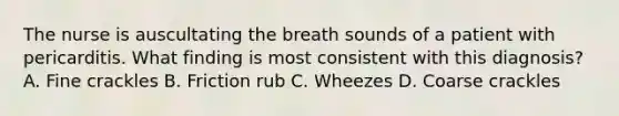 The nurse is auscultating the breath sounds of a patient with pericarditis. What finding is most consistent with this diagnosis? A. Fine crackles B. Friction rub C. Wheezes D. Coarse crackles