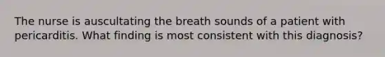 The nurse is auscultating the breath sounds of a patient with pericarditis. What finding is most consistent with this diagnosis?