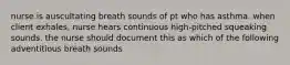 nurse is auscultating breath sounds of pt who has asthma. when client exhales, nurse hears continuous high-pitched squeaking sounds. the nurse should document this as which of the following adventitious breath sounds