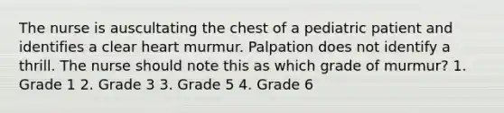 The nurse is auscultating the chest of a pediatric patient and identifies a clear heart murmur. Palpation does not identify a thrill. The nurse should note this as which grade of murmur? 1. Grade 1 2. Grade 3 3. Grade 5 4. Grade 6