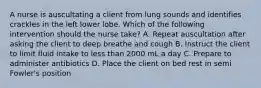 A nurse is auscultating a client from lung sounds and identifies crackles in the left lower lobe. Which of the following intervention should the nurse take? A. Repeat auscultation after asking the client to deep breathe and cough B. Instruct the client to limit fluid intake to less than 2000 mL a day C. Prepare to administer antibiotics D. Place the client on bed rest in semi Fowler's position