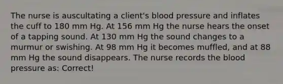 The nurse is auscultating a client's blood pressure and inflates the cuff to 180 mm Hg. At 156 mm Hg the nurse hears the onset of a tapping sound. At 130 mm Hg the sound changes to a murmur or swishing. At 98 mm Hg it becomes muffled, and at 88 mm Hg the sound disappears. The nurse records the blood pressure as: Correct!