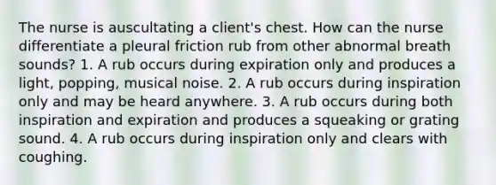 The nurse is auscultating a client's chest. How can the nurse differentiate a pleural friction rub from other abnormal breath sounds? 1. A rub occurs during expiration only and produces a light, popping, musical noise. 2. A rub occurs during inspiration only and may be heard anywhere. 3. A rub occurs during both inspiration and expiration and produces a squeaking or grating sound. 4. A rub occurs during inspiration only and clears with coughing.