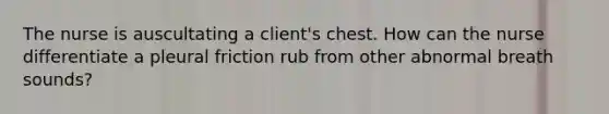 The nurse is auscultating a client's chest. How can the nurse differentiate a pleural friction rub from other abnormal breath sounds?