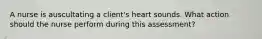 A nurse is auscultating a client's heart sounds. What action should the nurse perform during this assessment?