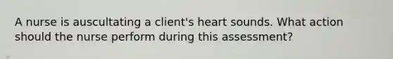 A nurse is auscultating a client's heart sounds. What action should the nurse perform during this assessment?