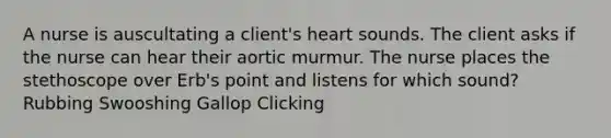 A nurse is auscultating a client's heart sounds. The client asks if the nurse can hear their aortic murmur. The nurse places the stethoscope over Erb's point and listens for which sound? Rubbing Swooshing Gallop Clicking