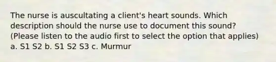 The nurse is auscultating a client's heart sounds. Which description should the nurse use to document this sound? (Please listen to the audio first to select the option that applies) a. S1 S2 b. S1 S2 S3 c. Murmur