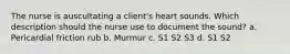 The nurse is auscultating a client's heart sounds. Which description should the nurse use to document the sound? a. Pericardial friction rub b. Murmur c. S1 S2 S3 d. S1 S2