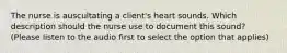 The nurse is auscultating a client's heart sounds. Which description should the nurse use to document this sound? (Please listen to the audio first to select the option that applies)