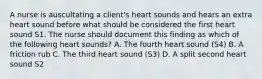 A nurse is auscultating a client's heart sounds and hears an extra heart sound before what should be considered the first heart sound S1. The nurse should document this finding as which of the following heart sounds? A. The fourth heart sound (S4) B. A friction rub C. The third heart sound (S3) D. A split second heart sound S2