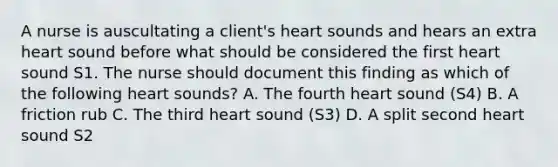 A nurse is auscultating a client's heart sounds and hears an extra heart sound before what should be considered the first heart sound S1. The nurse should document this finding as which of the following heart sounds? A. The fourth heart sound (S4) B. A friction rub C. The third heart sound (S3) D. A split second heart sound S2