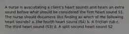 A nurse is auscultating a client's heart sounds and hears an extra sound before what should be considered the first heart sound S1. The nurse should document this finding as which of the following heart sounds? a. the fourth heart sound (S4) b. A friction rub c. The third heart sound (S3) d. A split second heart sound S2