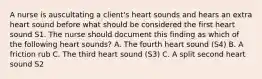 A nurse is auscultating a client's heart sounds and hears an extra heart sound before what should be considered the first heart sound S1. The nurse should document this finding as which of the following heart sounds? A. The fourth heart sound (S4) B. A friction rub C. The third heart sound (S3) C. A split second heart sound S2