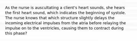 As the nurse is auscultating a client's heart sounds, she hears the first heart sound, which indicates the beginning of systole. The nurse knows that which structure slightly delays the incoming electrical impulses from the atria before relaying the impulse on to the ventricles, causing them to contract during this phase?