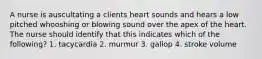 A nurse is auscultating a clients heart sounds and hears a low pitched whooshing or blowing sound over the apex of the heart. The nurse should identify that this indicates which of the following? 1. tacycardia 2. murmur 3. gallop 4. stroke volume