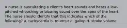 A nurse is auscultating a client's heart sounds and hears a low-pitched whooshing or blowing sound over the apex of the heart. The nurse should identify that this indicates which of the following? a. tachycardia b. murmur c. gallop d. stroke volume