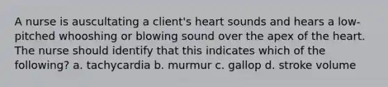 A nurse is auscultating a client's heart sounds and hears a low-pitched whooshing or blowing sound over the apex of the heart. The nurse should identify that this indicates which of the following? a. tachycardia b. murmur c. gallop d. stroke volume