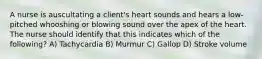 A nurse is auscultating a client's heart sounds and hears a low-pitched whooshing or blowing sound over the apex of the heart. The nurse should identify that this indicates which of the following? A) Tachycardia B) Murmur C) Gallop D) Stroke volume