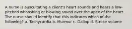 A nurse is auscultating a client's heart sounds and hears a low-pitched whooshing or blowing sound over the apex of the heart. The nurse should identify that this indicates which of the following? a. Tachycardia b. Murmur c. Gallop d. Stroke volume