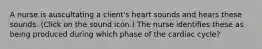 A nurse is auscultating a client's heart sounds and hears these sounds. (Click on the sound icon.) The nurse identifies these as being produced during which phase of the cardiac cycle?