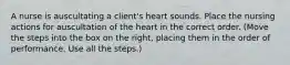 A nurse is auscultating a client's heart sounds. Place the nursing actions for auscultation of the heart in the correct order. (Move the steps into the box on the right, placing them in the order of performance. Use all the steps.)