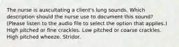 The nurse is auscultating a client's lung sounds. Which description should the nurse use to document this sound? (Please listen to the audio file to select the option that applies.) High pitched or fine crackles. Low pitched or coarse crackles. High pitched wheeze. Stridor.