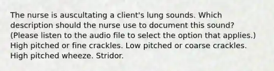 The nurse is auscultating a client's lung sounds. Which description should the nurse use to document this sound? (Please listen to the audio file to select the option that applies.) High pitched or fine crackles. Low pitched or coarse crackles. High pitched wheeze. Stridor.