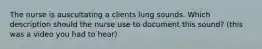 The nurse is auscultating a clients lung sounds. Which description should the nurse use to document this sound? (this was a video you had to hear)