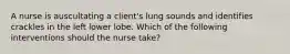 A nurse is auscultating a client's lung sounds and identifies crackles in the left lower lobe. Which of the following interventions should the nurse take?