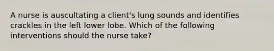 A nurse is auscultating a client's lung sounds and identifies crackles in the left lower lobe. Which of the following interventions should the nurse take?