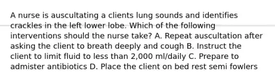 A nurse is auscultating a clients lung sounds and identifies crackles in the left lower lobe. Which of the following interventions should the nurse take? A. Repeat auscultation after asking the client to breath deeply and cough B. Instruct the client to limit fluid to less than 2,000 ml/daily C. Prepare to admister antibiotics D. Place the client on bed rest semi fowlers