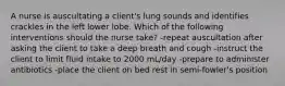 A nurse is auscultating a client's lung sounds and identifies crackles in the left lower lobe. Which of the following interventions should the nurse take? -repeat auscultation after asking the client to take a deep breath and cough -instruct the client to limit fluid intake to 2000 mL/day -prepare to administer antibiotics -place the client on bed rest in semi-fowler's position