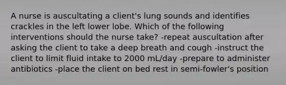 A nurse is auscultating a client's lung sounds and identifies crackles in the left lower lobe. Which of the following interventions should the nurse take? -repeat auscultation after asking the client to take a deep breath and cough -instruct the client to limit fluid intake to 2000 mL/day -prepare to administer antibiotics -place the client on bed rest in semi-fowler's position