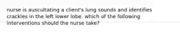 nurse is auscultating a client's lung sounds and identifies crackles in the left lower lobe. which of the following interventions should the nurse take?