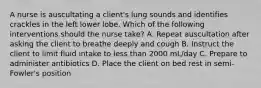 A nurse is auscultating a client's lung sounds and identifies crackles in the left lower lobe. Which of the following interventions should the nurse take? A. Repeat auscultation after asking the client to breathe deeply and cough B. Instruct the client to limit fluid intake to less than 2000 mL/day C. Prepare to administer antibiotics D. Place the client on bed rest in semi-Fowler's position