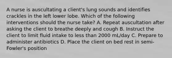 A nurse is auscultating a client's lung sounds and identifies crackles in the left lower lobe. Which of the following interventions should the nurse take? A. Repeat auscultation after asking the client to breathe deeply and cough B. Instruct the client to limit <a href='https://www.questionai.com/knowledge/knna3JL0b3-fluid-intake' class='anchor-knowledge'>fluid intake</a> to <a href='https://www.questionai.com/knowledge/k7BtlYpAMX-less-than' class='anchor-knowledge'>less than</a> 2000 mL/day C. Prepare to administer antibiotics D. Place the client on bed rest in semi-Fowler's position