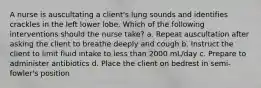 A nurse is auscultating a client's lung sounds and identifies crackles in the left lower lobe. Which of the following interventions should the nurse take? a. Repeat auscultation after asking the client to breathe deeply and cough b. Instruct the client to limit fluid intake to less than 2000 mL/day c. Prepare to administer antibiotics d. Place the client on bedrest in semi-fowler's position