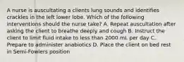 A nurse is auscultating a clients lung sounds and identifies crackles in the left lower lobe. Which of the following interventions should the nurse take? A. Repeat auscultation after asking the client to breathe deeply and cough B. Instruct the client to limit fluid intake to less than 2000 mL per day C. Prepare to administer anabiotics D. Place the client on bed rest in Semi-Fowlers position