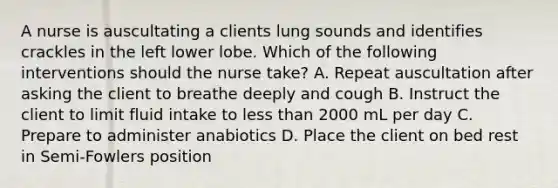 A nurse is auscultating a clients lung sounds and identifies crackles in the left lower lobe. Which of the following interventions should the nurse take? A. Repeat auscultation after asking the client to breathe deeply and cough B. Instruct the client to limit fluid intake to less than 2000 mL per day C. Prepare to administer anabiotics D. Place the client on bed rest in Semi-Fowlers position