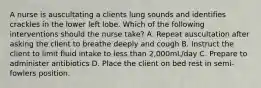 A nurse is auscultating a clients lung sounds and identifies crackles in the lower left lobe. Which of the following interventions should the nurse take? A. Repeat auscultation after asking the client to breathe deeply and cough B. Instruct the client to limit fluid intake to less than 2,000mL/day C. Prepare to administer antibiotics D. Place the client on bed rest in semi-fowlers position.