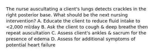 The nurse auscultating a client's lungs detects crackles in the right posterior base. What should be the next nursing intervention? A. Educate the client to reduce fluid intake to <2,000 ml/day B. Ask the client to cough & deep breathe then repeat auscultation C. Assess client's ankles & sacrum for the presence of edema D. Assess for additional symptoms of potential heart failure