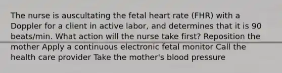 The nurse is auscultating the fetal heart rate​ (FHR) with a Doppler for a client in active​ labor, and determines that it is 90​ beats/min. What action will the nurse take​ first? Reposition the mother Apply a continuous electronic fetal monitor Call the health care provider Take the mother​'s blood pressure