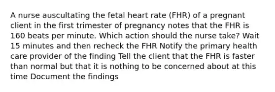 A nurse auscultating the fetal heart rate (FHR) of a pregnant client in the first trimester of pregnancy notes that the FHR is 160 beats per minute. Which action should the nurse take? Wait 15 minutes and then recheck the FHR Notify the primary health care provider of the finding Tell the client that the FHR is faster than normal but that it is nothing to be concerned about at this time Document the findings