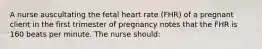 A nurse auscultating the fetal heart rate (FHR) of a pregnant client in the first trimester of pregnancy notes that the FHR is 160 beats per minute. The nurse should: