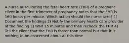 A nurse auscultating the fetal heart rate (FHR) of a pregnant client in the first trimester of pregnancy notes that the FHR is 160 beats per minute. Which action should the nurse take? 1) Document the findings 2) Notify the primary health care provider of the finding 3) Wait 15 minutes and then recheck the FHR 4) Tell the client that the FHR is faster than normal but that it is nothing to be concerned about at this time