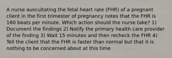 A nurse auscultating the fetal heart rate (FHR) of a pregnant client in the first trimester of pregnancy notes that the FHR is 160 beats per minute. Which action should the nurse take? 1) Document the findings 2) Notify the primary health care provider of the finding 3) Wait 15 minutes and then recheck the FHR 4) Tell the client that the FHR is faster than normal but that it is nothing to be concerned about at this time