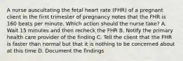 A nurse auscultating the fetal heart rate (FHR) of a pregnant client in the first trimester of pregnancy notes that the FHR is 160 beats per minute. Which action should the nurse take? A. Wait 15 minutes and then recheck the FHR B. Notify the primary health care provider of the finding C. Tell the client that the FHR is faster than normal but that it is nothing to be concerned about at this time D. Document the findings